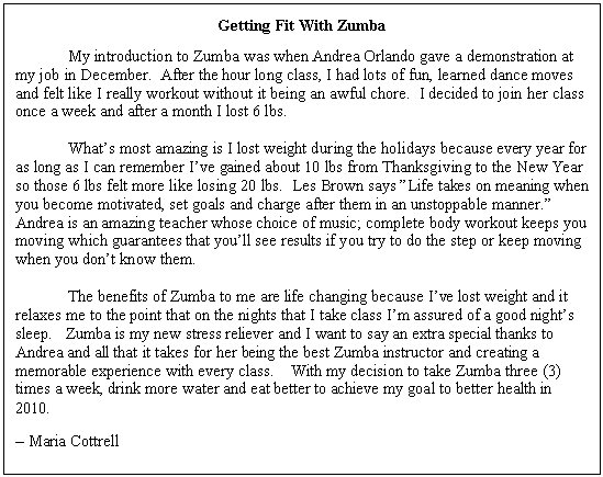 Text Box: Getting Fit With Zumba
	My introduction to Zumba was when Andrea Orlando gave a demonstration at my job in December.  After the hour long class, I had lots of fun, learned dance moves and felt like I really workout without it being an awful chore.  I decided to join her class once a week and after a month I lost 6 lbs.
	
	What�s most amazing is I lost weight during the holidays because every year for as long as I can remember I�ve gained about 10 lbs from Thanksgiving to the New Year so those 6 lbs felt more like losing 20 lbs.  Les Brown says �Life takes on meaning when you become motivated, set goals and charge after them in an unstoppable manner.�  Andrea is an amazing teacher whose choice of music; complete body workout keeps you moving which guarantees that you�ll see results if you try to do the step or keep moving when you don�t know them.

	The benefits of Zumba to me are life changing because I�ve lost weight and it relaxes me to the point that on the nights that I take class I�m assured of a good night�s sleep.   Zumba is my new stress reliever and I want to say an extra special thanks to Andrea and all that it takes for her being the best Zumba instructor and creating a memorable experience with every class.    With my decision to take Zumba three (3) times a week, drink more water and eat better to achieve my goal to better health in 2010.
� Maria Cottrell

